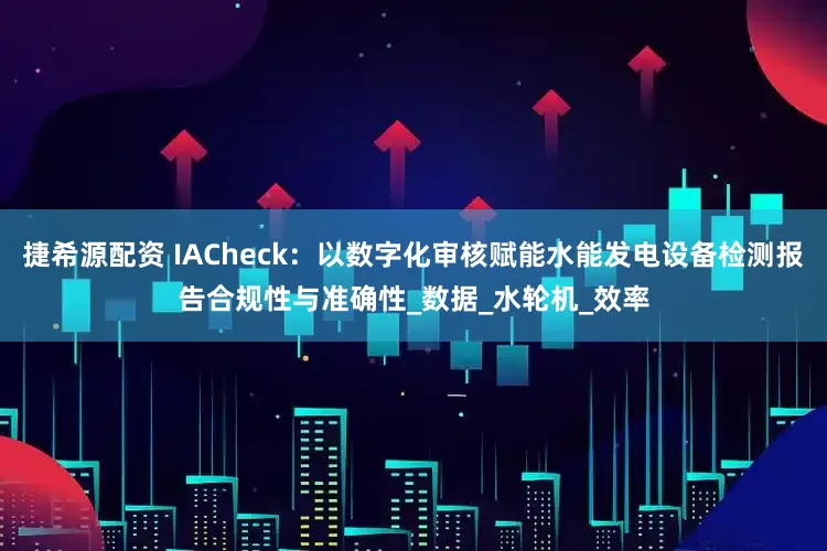 捷希源配资 IACheck：以数字化审核赋能水能发电设备检测报告合规性与准确性_数据_水轮机_效率