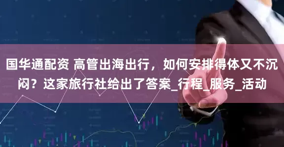 国华通配资 高管出海出行，如何安排得体又不沉闷？这家旅行社给出了答案_行程_服务_活动