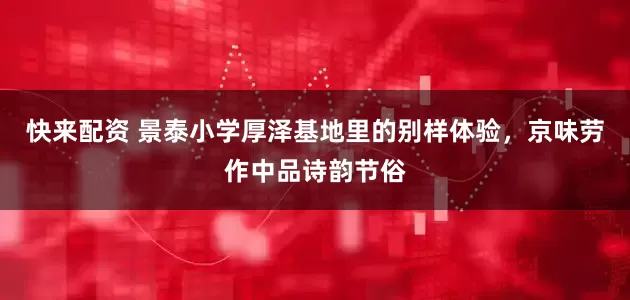 快来配资 景泰小学厚泽基地里的别样体验，京味劳作中品诗韵节俗