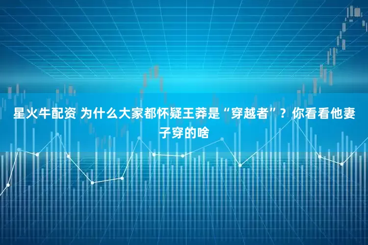 星火牛配资 为什么大家都怀疑王莽是“穿越者”？你看看他妻子穿的啥