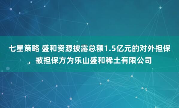 七星策略 盛和资源披露总额1.5亿元的对外担保，被担保方为乐山盛和稀土有限公司