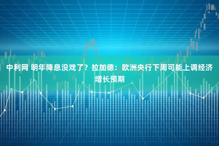 中利网 明年降息没戏了？拉加德：欧洲央行下周可能上调经济增长预期