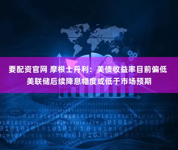 要配资官网 摩根士丹利：美债收益率目前偏低 美联储后续降息幅度或低于市场预期