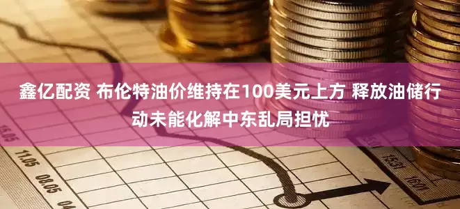 鑫亿配资 布伦特油价维持在100美元上方 释放油储行动未能化解中东乱局担忧