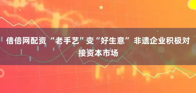 倍倍网配资 “老手艺”变“好生意” 非遗企业积极对接资本市场