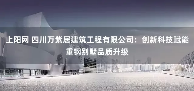 上阳网 四川万紫居建筑工程有限公司：创新科技赋能重钢别墅品质升级
