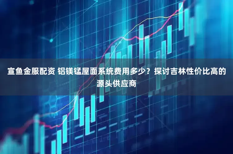 宣鱼金服配资 铝镁锰屋面系统费用多少？探讨吉林性价比高的源头供应商