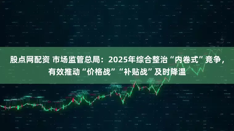 股点网配资 市场监管总局：2025年综合整治“内卷式”竞争，有效推动“价格战”“补贴战”及时降温