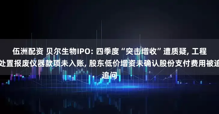 伍洲配资 贝尔生物IPO: 四季度“突击增收”遭质疑, 工程师处置报废仪器款项未入账, 股东低价增资未确认股份支付费用被追问